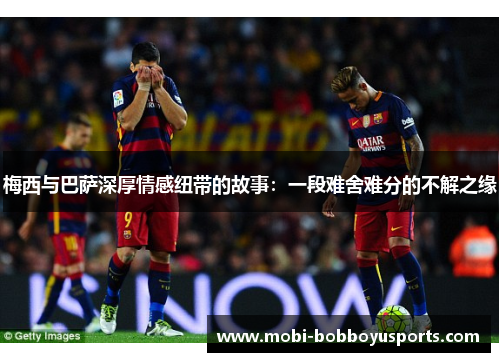 梅西与巴萨深厚情感纽带的故事：一段难舍难分的不解之缘