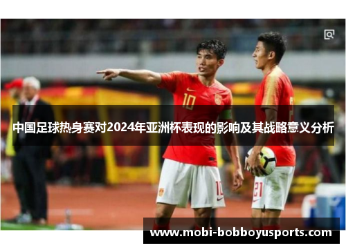 中国足球热身赛对2024年亚洲杯表现的影响及其战略意义分析