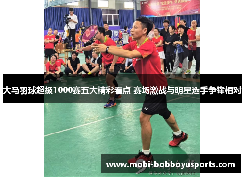 大马羽球超级1000赛五大精彩看点 赛场激战与明星选手争锋相对