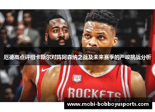 厄德高点评纽卡斯尔对阵阿森纳之战及未来赛季的严峻挑战分析