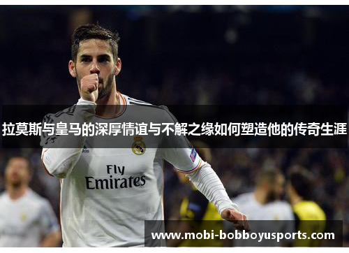 拉莫斯与皇马的深厚情谊与不解之缘如何塑造他的传奇生涯