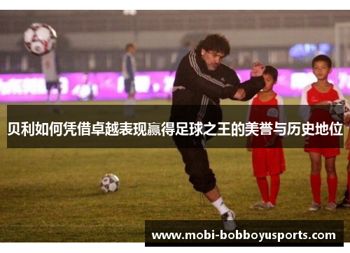 贝利如何凭借卓越表现赢得足球之王的美誉与历史地位