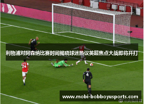 利物浦对阿森纳比赛时间揭晓球迷热议英超焦点大战即将开打