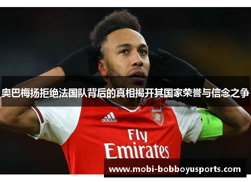 奥巴梅扬拒绝法国队背后的真相揭开其国家荣誉与信念之争
