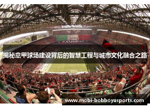 揭秘意甲球场建设背后的智慧工程与城市文化融合之路